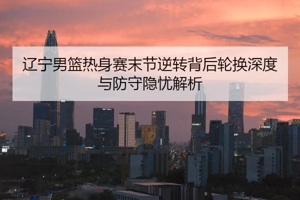 辽宁男篮热身赛末节逆转背后轮换深度与防守隐忧解析