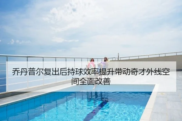乔丹普尔复出后持球效率提升带动奇才外线空间全面改善