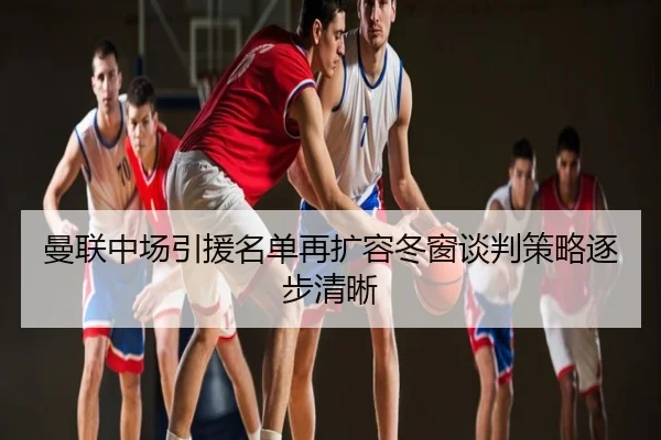 曼联中场引援名单再扩容冬窗谈判策略逐步清晰
