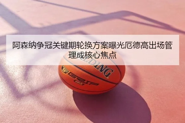 阿森纳争冠关键期轮换方案曝光厄德高出场管理成核心焦点