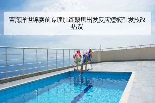 覃海洋世锦赛前专项加练聚焦出发反应短板引发技改热议
