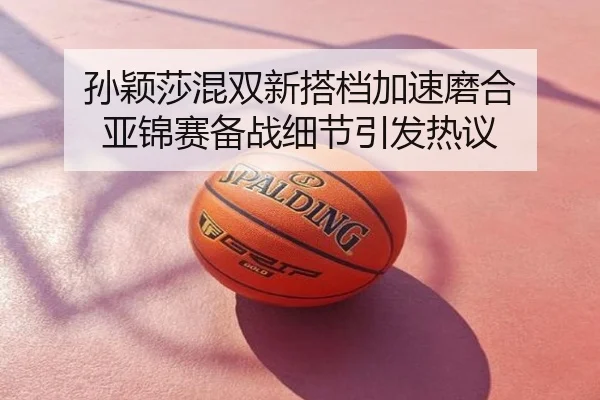 孙颖莎混双新搭档加速磨合 亚锦赛备战细节引发热议