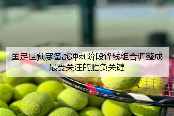 国足世预赛备战冲刺阶段锋线组合调整成最受关注的胜负关键