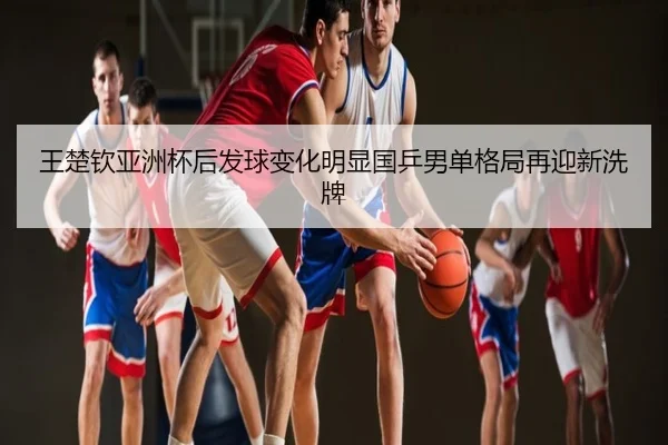 王楚钦亚洲杯后发球变化明显国乒男单格局再迎新洗牌