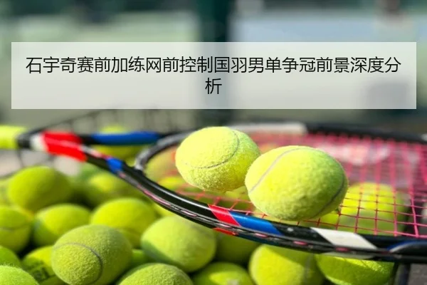 石宇奇赛前加练网前控制国羽男单争冠前景深度分析