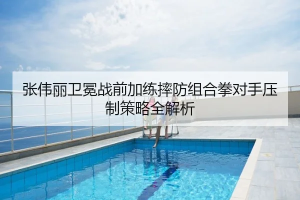 张伟丽卫冕战前加练摔防组合拳对手压制策略全解析