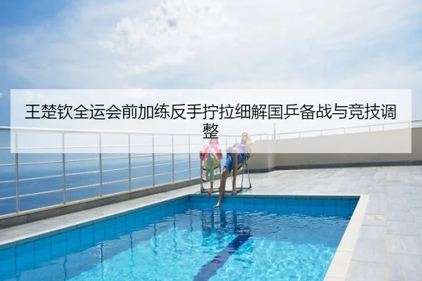 王楚钦全运会前加练反手拧拉细解国乒备战与竞技调整